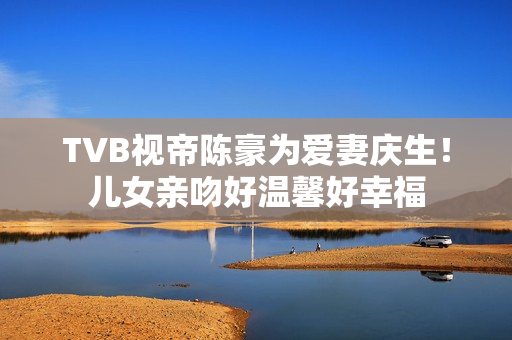TVB视帝陈豪为爱妻庆生！儿女亲吻好温馨好幸福