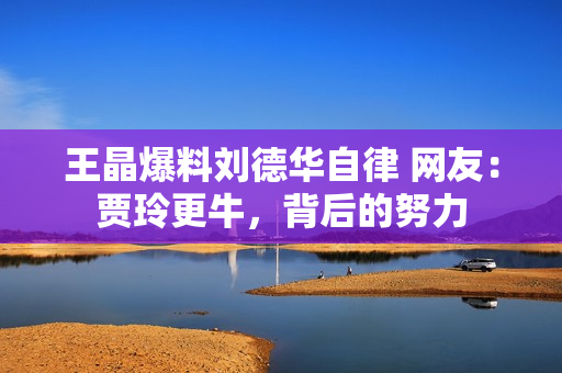 王晶爆料刘德华自律 网友：贾玲更牛，背后的努力