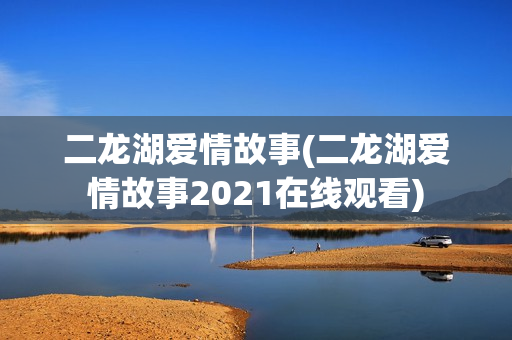 二龙湖爱情故事(二龙湖爱情故事2021在线观看)