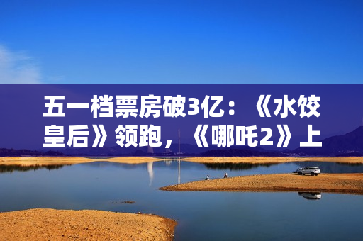 五一档票房破3亿：《水饺皇后》领跑，《哪吒2》上映94天依旧能打