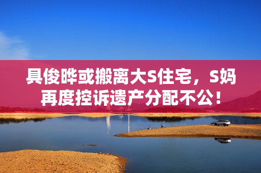 具俊晔或搬离大S住宅，S妈再度控诉遗产分配不公！