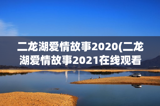二龙湖爱情故事2020(二龙湖爱情故事2021在线观看)