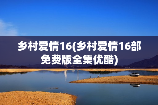 乡村爱情16(乡村爱情16部免费版全集优酷)