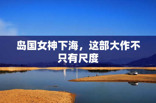 岛国女神下海，这部大作不只有尺度