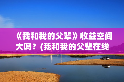 《我和我的父辈》收益空间大吗？(我和我的父辈在线观看免费全集电视剧)