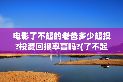 电影了不起的老爸多少起投?投资回报率高吗?(了不起的老爸 演员表)