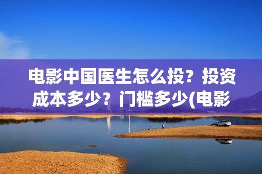 电影中国医生怎么投？投资成本多少？门槛多少(电影中国医生tc)