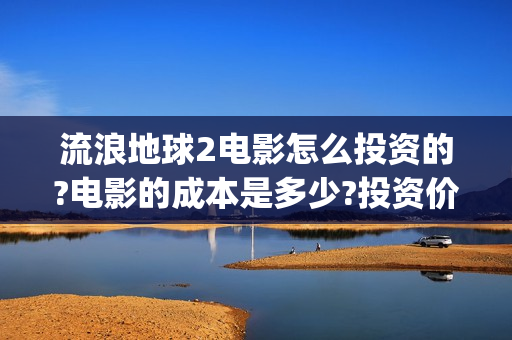流浪地球2电影怎么投资的?电影的成本是多少?投资价值大吗？(流浪地球2电影解说)