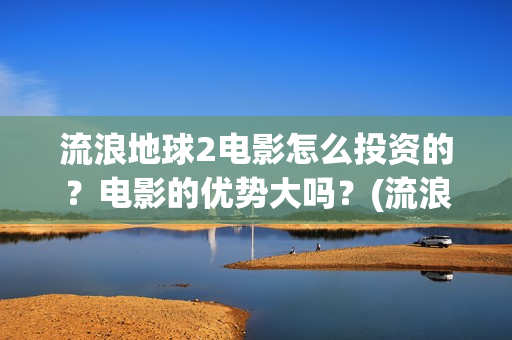 流浪地球2电影怎么投资的？电影的优势大吗？(流浪地球2电影免费观看完整版)