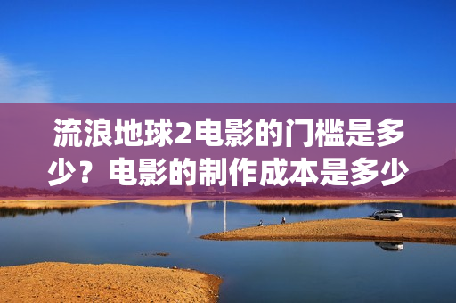 流浪地球2电影的门槛是多少？电影的制作成本是多少？(流浪地球2电影免费观看完整版)