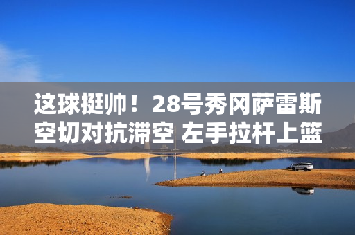 这球挺帅！28号秀冈萨雷斯空切对抗滞空 左手拉杆上篮命中！