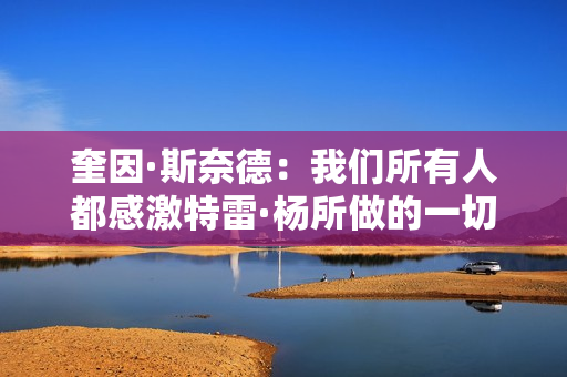 奎因·斯奈德：我们所有人都感激特雷·杨所做的一切 祝他顺利