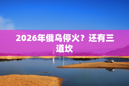 2026年俄乌停火?还有三道坎 2026年俄乌停火?还有三道坎