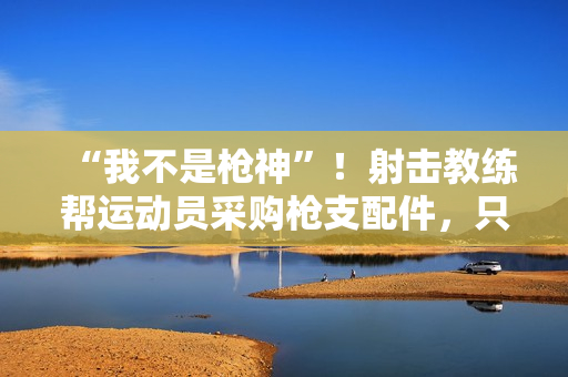 “我不是枪神”!射击教练帮运动员采购枪支配件,只赚4万被判10年 “我不是枪神”!射击教练帮运动员采购枪支配件,只赚4万被判10年