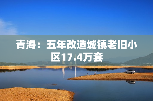 青海:五年改造城镇老旧小区17.4万套 青海:五年改造城镇老旧小区17.4万套