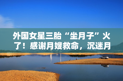 外国女星三胎“坐月子”火了！感谢月嫂救命，沉迷月子餐和养生茶