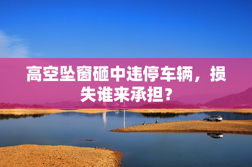 高空坠窗砸中违停车辆，损失谁来承担？