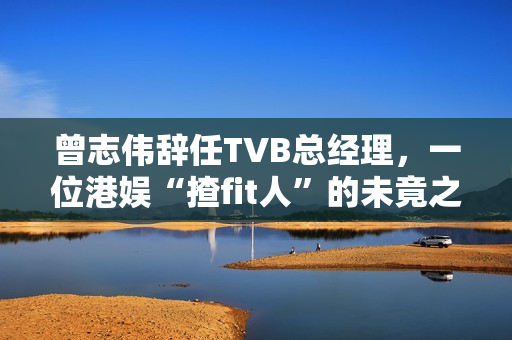 曾志伟辞任TVB总经理，一位港娱“揸fit人”的未竟之路