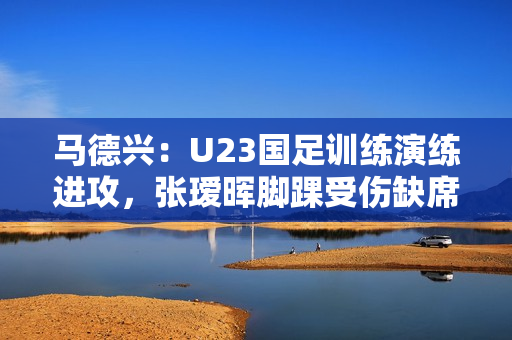 马德兴：U23国足训练演练进攻，张瑷晖脚踝受伤缺席合练