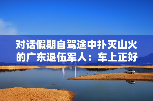 对话假期自驾途中扑灭山火的广东退伍军人：车上正好有灭火器