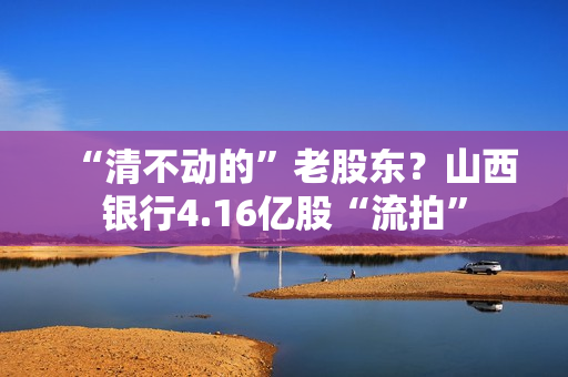 “清不动的”老股东？山西银行4.16亿股“流拍”