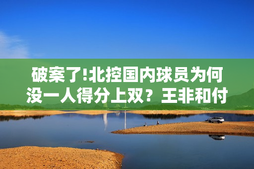 破案了!北控国内球员为何没一人得分上双?王非和付政浩道出原因 破案了!北控国内球员为何没一人得分上双?王非和付政浩道出原因