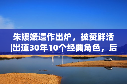 朱媛媛遗作出炉,被赞鲜活|出道30年10个经典角色,后无来者 朱媛媛遗作出炉,被赞鲜活|出道30年10个经典角色,后无来者