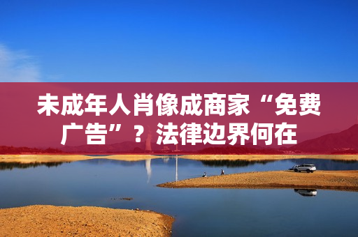 未成年人肖像成商家“免费广告”?法律边界何在 未成年人肖像成商家“免费广告”?法律边界何在