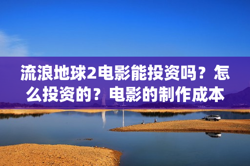 流浪地球2电影能投资吗？怎么投资的？电影的制作成本高吗？(流浪地球2电影什么时候上映)