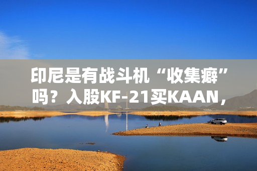 印尼是有战斗机“收集癖”吗？入股KF-21买KAAN，收到“阵风”又瞄上“枭龙”，这操作非常人能理解