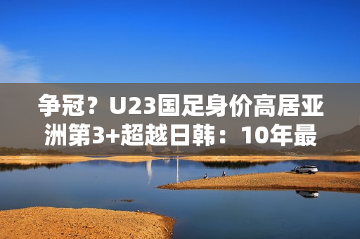 争冠？U23国足身价高居亚洲第3+超越日韩：10年最强欲改11年尴尬