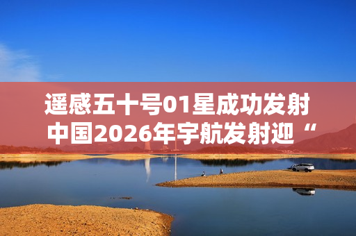 遥感五十号01星成功发射 中国2026年宇航发射迎“开门红” 遥感五十号01星成功发射 中国2026年宇航发射迎“开门红”