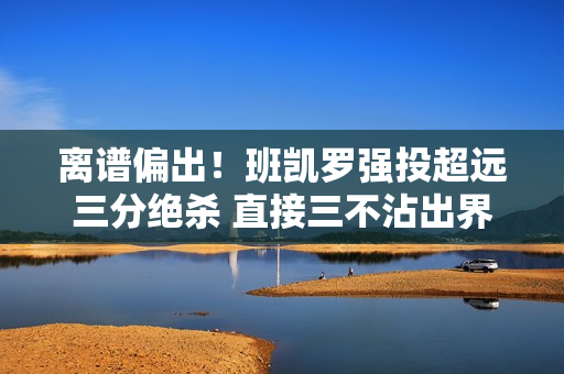 离谱偏出！班凯罗强投超远三分绝杀 直接三不沾出界