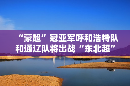 “蒙超”冠亚军呼和浩特队和通辽队将出战“东北超”