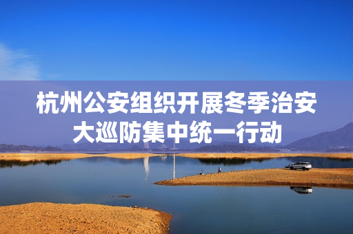 杭州公安组织开展冬季治安大巡防集中统一行动