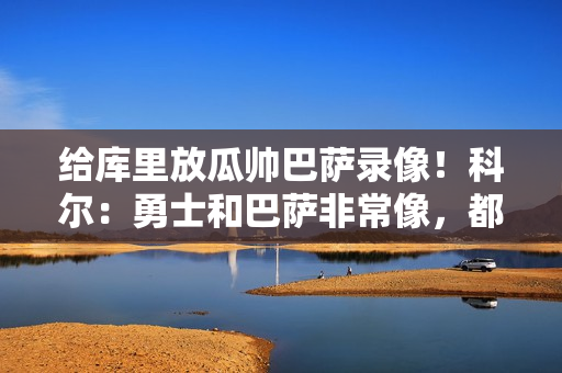 给库里放瓜帅巴萨录像!科尔:勇士和巴萨非常像,都很注重传球 给库里放瓜帅巴萨录像!科尔:勇士和巴萨非常像,都很注重传球