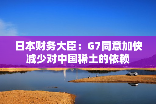 日本财务大臣：G7同意加快减少对中国稀土的依赖