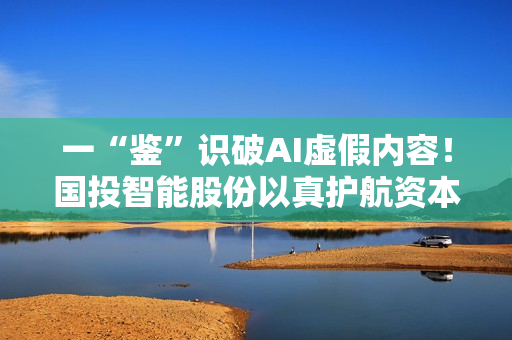 一“鉴”识破AI虚假内容！国投智能股份以真护航资本市场稳健发展