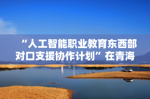 “人工智能职业教育东西部对口支援协作计划”在青海西宁启动