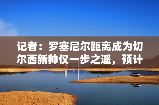 记者：罗塞尼尔距离成为切尔西新帅仅一步之遥，预计未来几天官宣