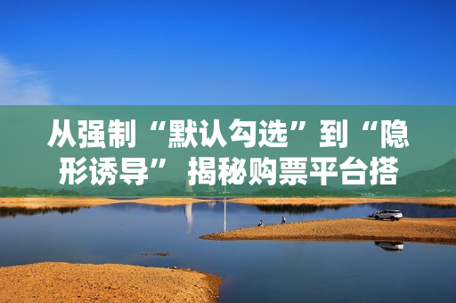 从强制“默认勾选”到“隐形诱导” 揭秘购票平台搭售套路