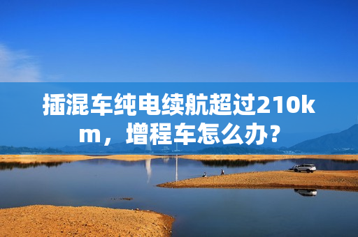 插混车纯电续航超过210km，增程车怎么办？