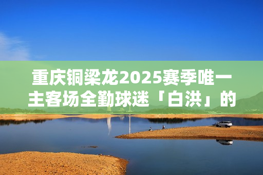 重庆铜梁龙2025赛季唯一主客场全勤球迷「白洪」的故事