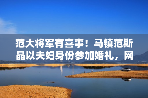 范大将军有喜事！马镇范斯晶以夫妇身份参加婚礼，网传前年已求婚