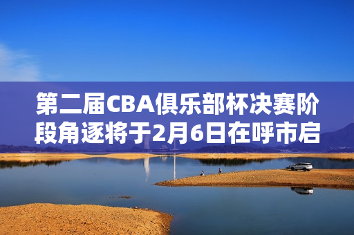 第二届CBA俱乐部杯决赛阶段角逐将于2月6日在呼市启幕