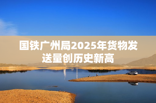国铁广州局2025年货物发送量创历史新高
