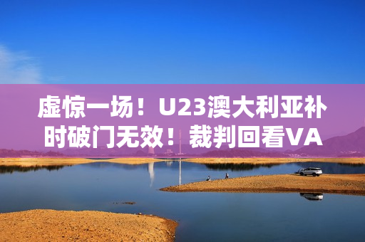 虚惊一场!U23澳大利亚补时破门无效!裁判回看VAR判手球在先 虚惊一场!U23澳大利亚补时破门无效!裁判回看VAR判手球在先