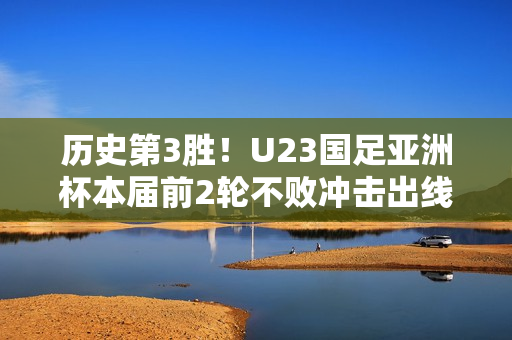 历史第3胜！U23国足亚洲杯本届前2轮不败冲击出线，此前从未出线