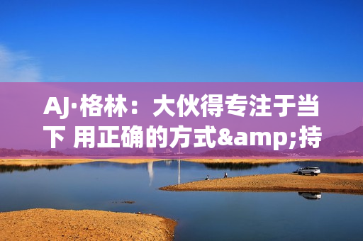 AJ·格林:大伙得专注于当下 用正确的方式&持续地把事情做好 AJ·格林:大伙得专注于当下 用正确的方式&持续地把事情做好