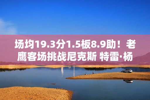 场均19.3分1.5板8.9助!老鹰客场挑战尼克斯 特雷·杨出战成疑 场均19.3分1.5板8.9助!老鹰客场挑战尼克斯 特雷·杨出战成疑